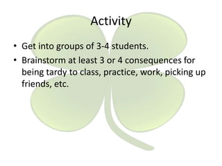 Activity
• Get into groups of 3-4 students.
• Brainstorm at least 3 or 4 consequences for
being tardy to class, practice, work, picking up
friends, etc.

 
