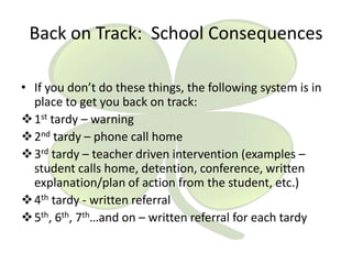 Back on Track: School Consequences
• If you don’t do these things, the following system is in
place to get you back on track:
 1st tardy – warning
 2nd tardy – phone call home
 3rd tardy – teacher driven intervention (examples –
student calls home, detention, conference, written
explanation/plan of action from the student, etc.)
 4th tardy - written referral
 5th, 6th, 7th…and on – written referral for each tardy

 
