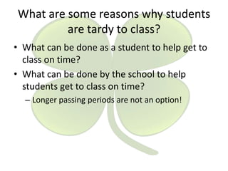 What are some reasons why students
are tardy to class?
• What can be done as a student to help get to
class on time?
• What can be done by the school to help
students get to class on time?
– Longer passing periods are not an option!

 