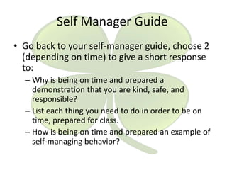 Self Manager Guide
• Go back to your self-manager guide, choose 2
(depending on time) to give a short response
to:
– Why is being on time and prepared a
demonstration that you are kind, safe, and
responsible?
– List each thing you need to do in order to be on
time, prepared for class.
– How is being on time and prepared an example of
self-managing behavior?

 