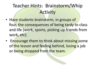 Teacher Hints: Brainstorm/Whip
Activity
• Have students brainstorm, in groups of
four, the consequences of being tardy to class
and life (work, sports, picking up friends from
work, etc).
• Encourage them to think about missing some
of the lesson and feeling behind, losing a job
or being dropped from the team.

 