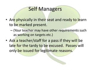 Self Managers
• Are physically in their seat and ready to learn
to be marked present.
– (Your teacher may have other requirements such
as working on targets etc.)

• Ask a teacher/staff for a pass if they will be
late for the tardy to be excused. Passes will
only be issued for legitimate reasons.

 