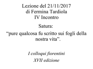 Lezione del 21/11/2017
di Fermina Tardiola
IV Incontro
Satura:
“pure qualcosa fu scritto sui fogli della
nostra vita”.
I colloqui fiorentini
XVII edizione
 