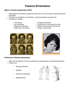 TARDIVE DYSKINESIA
What is Tardive Dyskinesia (TD)?

  o Neurological syndrome caused by long-term use of drugs to treat psychiatric
    disorders
  o Presents as repetitive, involuntary, and purposeless movements
  o Symptoms include:

          o   Grimacing                o   Tongue protrusion
          o   Lip smacking             o   Puckering or Pursing of the lips
          o   Rapid eye blinking       o   Rapid movements of the arms
          o   Rapid leg movement       o   Finger movements




Parkinson’s Disease Symptoms

  o Often TD symptoms can be confused for parkinsonian movement disorders
  o Present as:

          o    Resting tremors

          o    Rigidity

          o    Postural Instability

          o    Bradykinesia
 
