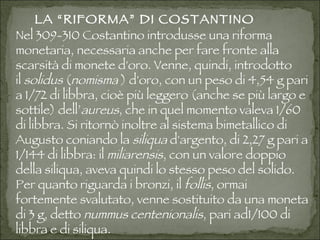 LA “RIFORMA” DI COSTANTINO Nel309-310Costantino introdusse una riforma monetaria, necessaria anche per fare fronte alla scarsità di monete d'oro. Venne, quindi, introdotto il solidus ( nomisma  )   d'oro, con un peso di 4,54 g pari a 1/72 di libbra, cioè più leggero (anche se più largo e sottile) dell’ aureus , che in quel momento valeva 1/60 di libbra. Si ritornò inoltre al sistema bimetallico di Augusto coniando la siliqua d'argento, di 2,27 g pari a 1/144 di libbra: il  miliarensis , con un valore doppio della siliqua, aveva quindi lo stesso peso del solido. Per quanto riguarda i bronzi, il follis , ormai fortemente svalutato, venne sostituito da una moneta di 3 g, detto nummus centenionalis , pari ad1/100 di libbra e di siliqua. 