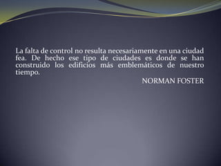 La falta de control no resulta necesariamente en una ciudad fea. De hecho ese tipo de ciudades es donde se han construido los edificios más emblemáticos de nuestro tiempo.NORMAN FOSTER