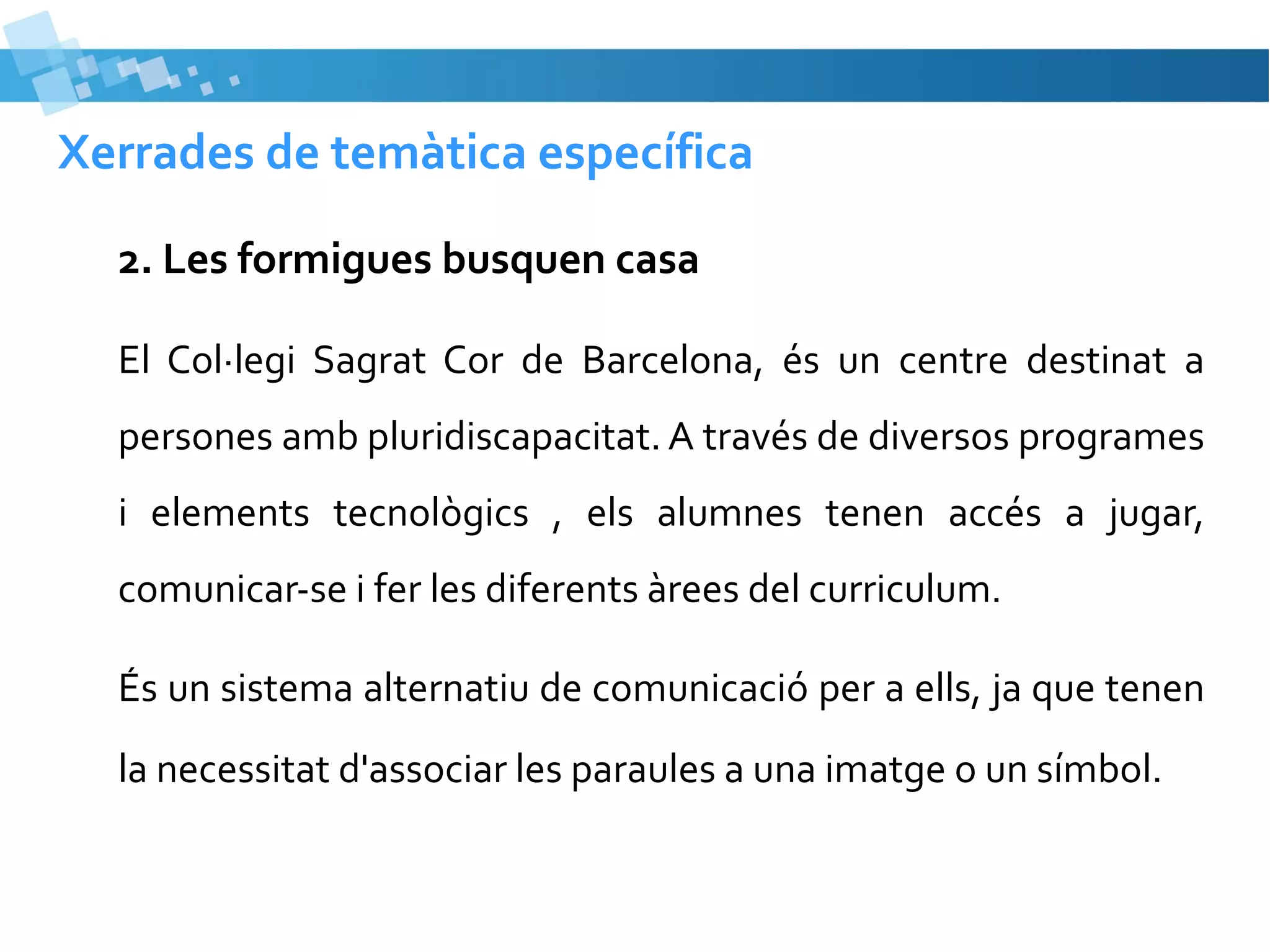 Xerrades de temàtica específica
2. Les formigues busquen casa
El Col·legi Sagrat Cor de Barcelona, és un centre destinat a
persones amb pluridiscapacitat. A través de diversos programes
i elements tecnològics , els alumnes tenen accés a jugar,
comunicar-se i fer les diferents àrees del curriculum.
És un sistema alternatiu de comunicació per a ells, ja que tenen
la necessitat d'associar les paraules a una imatge o un símbol.

 