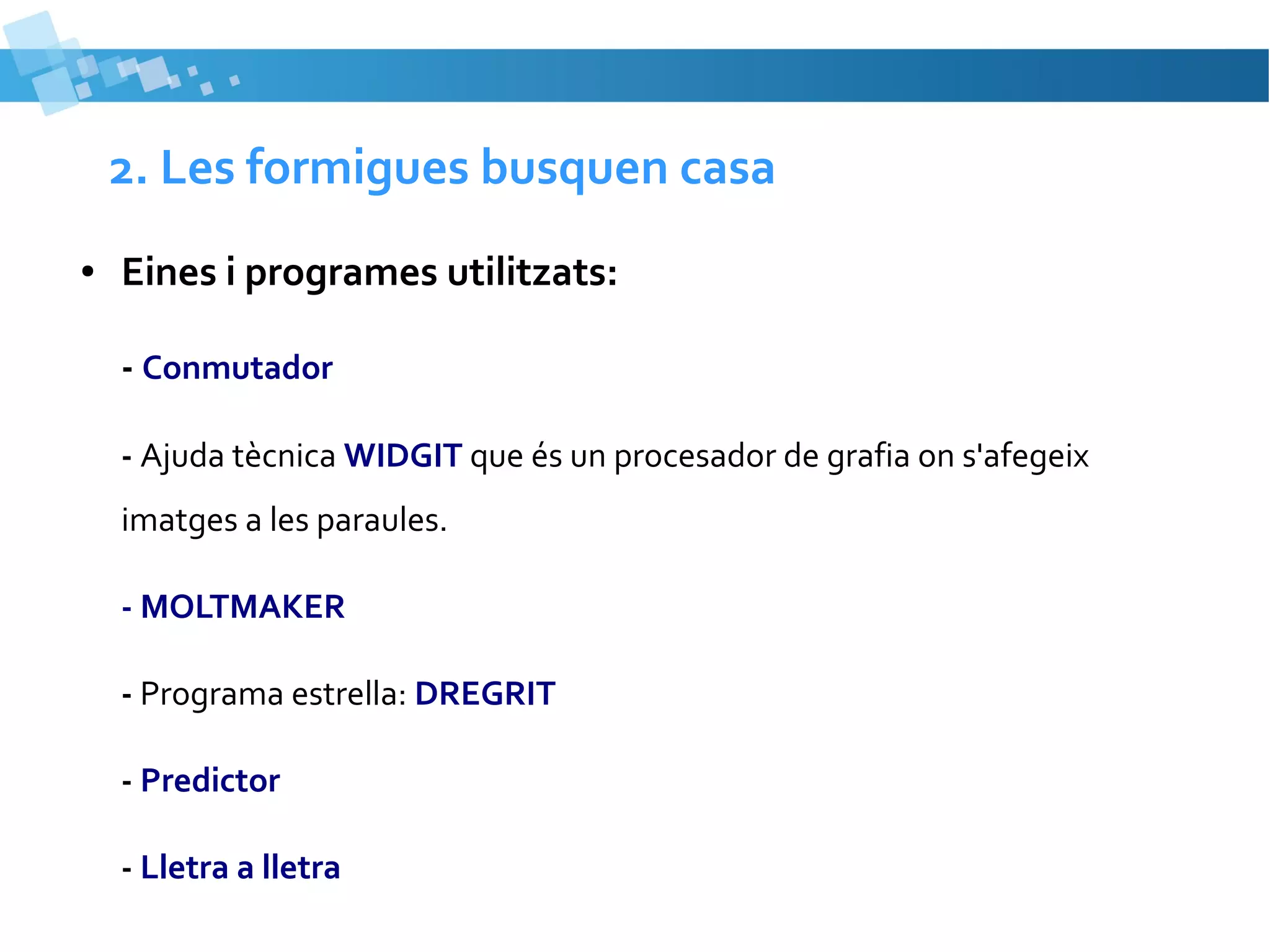 2. Les formigues busquen casa
●

Eines i programes utilitzats:
- Conmutador
- Ajuda tècnica WIDGIT que és un procesador de grafia on s'afegeix
imatges a les paraules.
- MOLTMAKER
- Programa estrella: DREGRIT
- Predictor
- Lletra a lletra

 