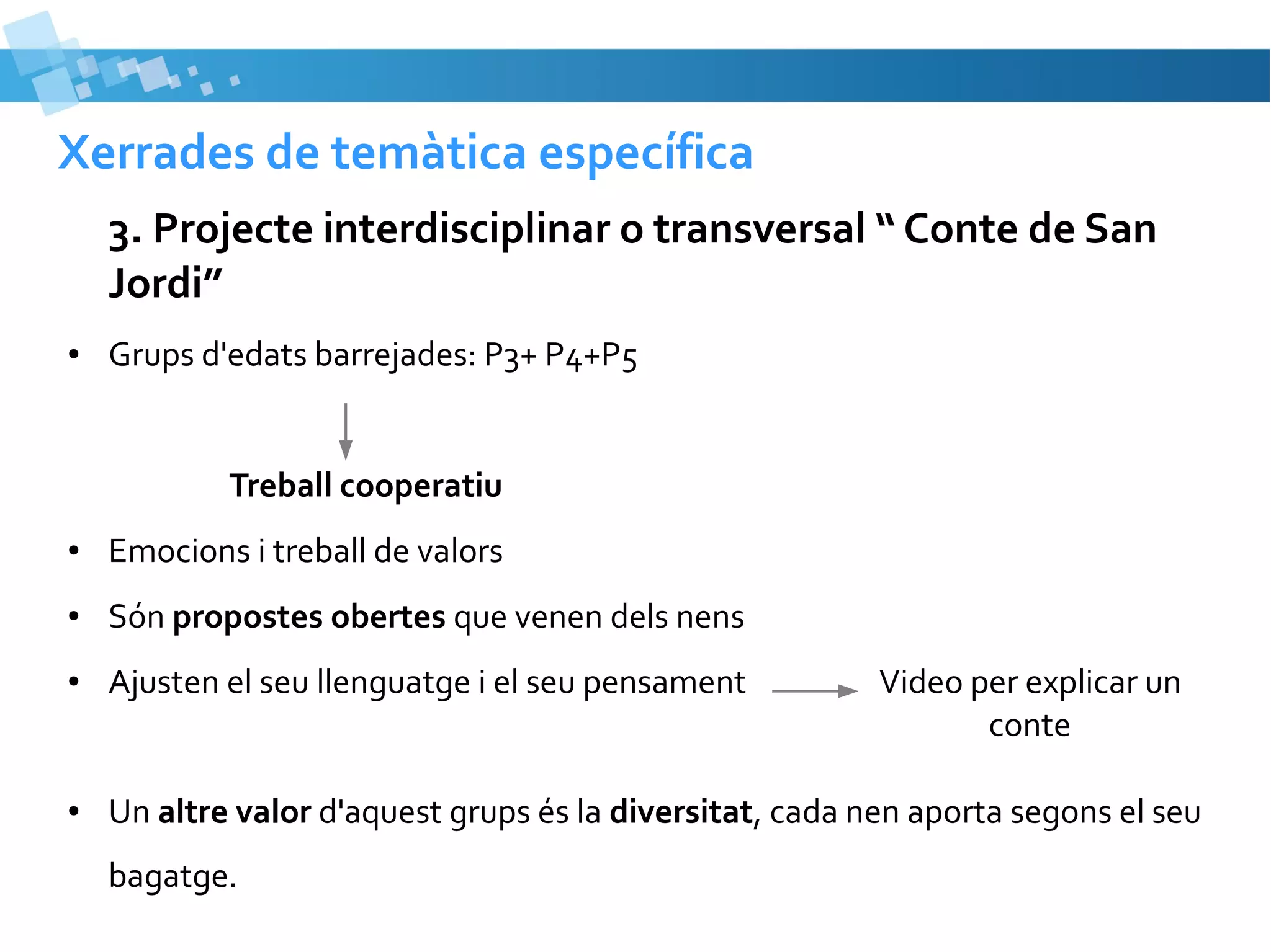 Xerrades de temàtica específica
3. Projecte interdisciplinar o transversal “ Conte de San
Jordi”
●

Grups d'edats barrejades: P3+ P4+P5

Treball cooperatiu
●

Emocions i treball de valors

●

Són propostes obertes que venen dels nens

●

Ajusten el seu llenguatge i el seu pensament

●

Un altre valor d'aquest grups és la diversitat, cada nen aporta segons el seu
bagatge.

Video per explicar un
conte

 
