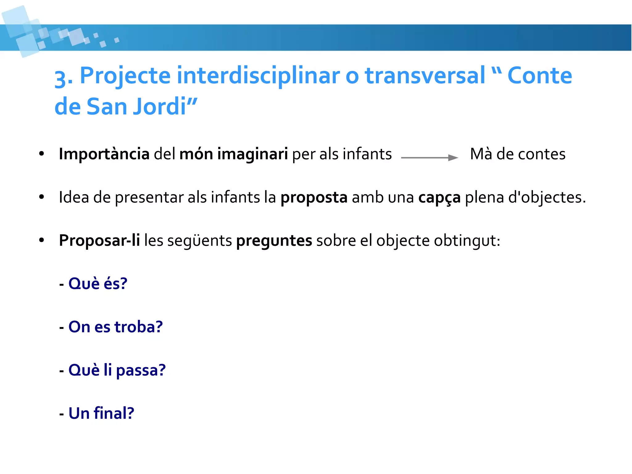 3. Projecte interdisciplinar o transversal “ Conte
de San Jordi”
●

Importància del món imaginari per als infants

●

Idea de presentar als infants la proposta amb una capça plena d'objectes.

●

Proposar-li les següents preguntes sobre el objecte obtingut:
- Què és?
- On es troba?
- Què li passa?
- Un final?

Mà de contes

 