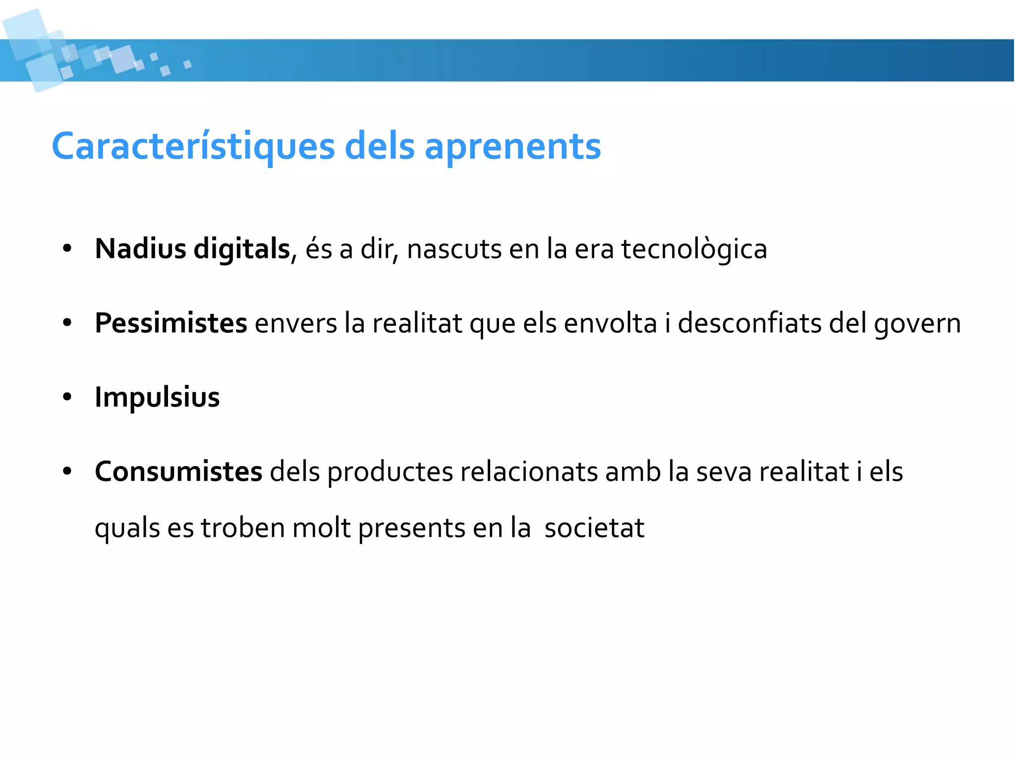 Característiques dels aprenents
●

Nadius digitals, és a dir, nascuts en la era tecnològica

●

Pessimistes envers la realitat que els envolta i desconfiats del govern

●

Impulsius

●

Consumistes dels productes relacionats amb la seva realitat i els
quals es troben molt presents en la societat

 