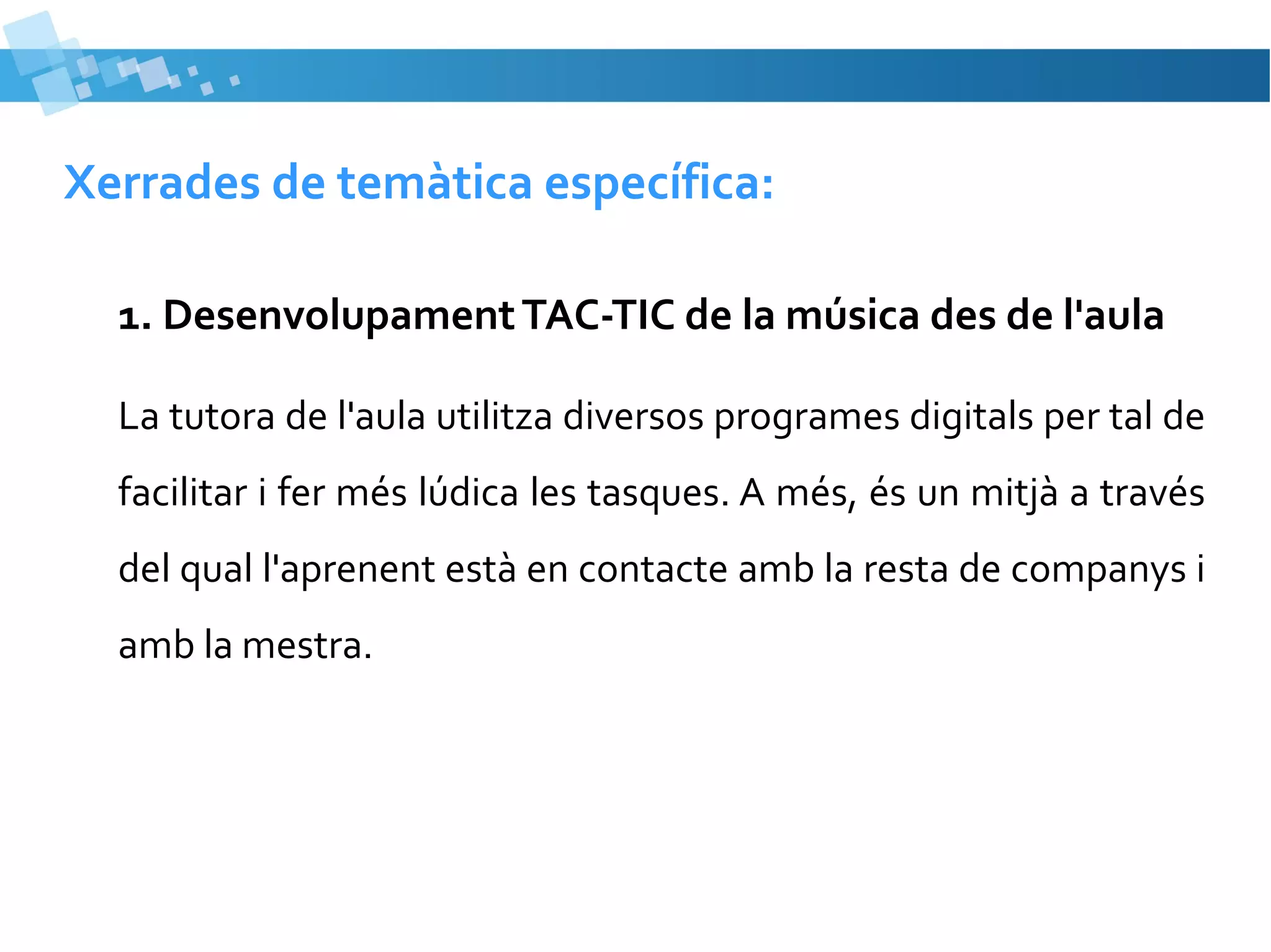 Xerrades de temàtica específica:
1. Desenvolupament TAC-TIC de la música des de l'aula
La tutora de l'aula utilitza diversos programes digitals per tal de
facilitar i fer més lúdica les tasques. A més, és un mitjà a través
del qual l'aprenent està en contacte amb la resta de companys i
amb la mestra.

 