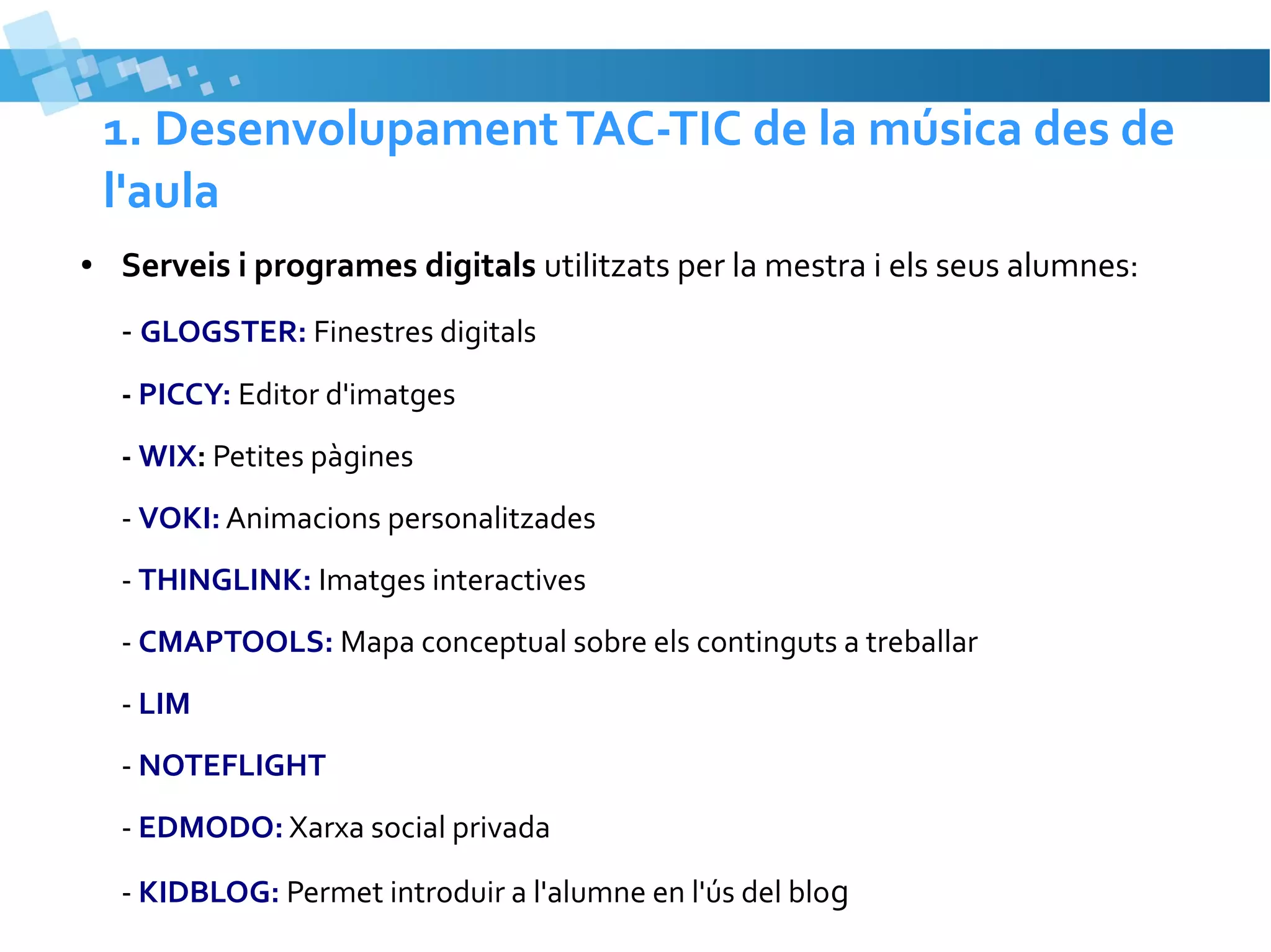 1. Desenvolupament TAC-TIC de la música des de
l'aula
●

Serveis i programes digitals utilitzats per la mestra i els seus alumnes:
- GLOGSTER: Finestres digitals
- PICCY: Editor d'imatges
- WIX: Petites pàgines
- VOKI: Animacions personalitzades
- THINGLINK: Imatges interactives
- CMAPTOOLS: Mapa conceptual sobre els continguts a treballar
- LIM
- NOTEFLIGHT
- EDMODO: Xarxa social privada
- KIDBLOG: Permet introduir a l'alumne en l'ús del blog

 