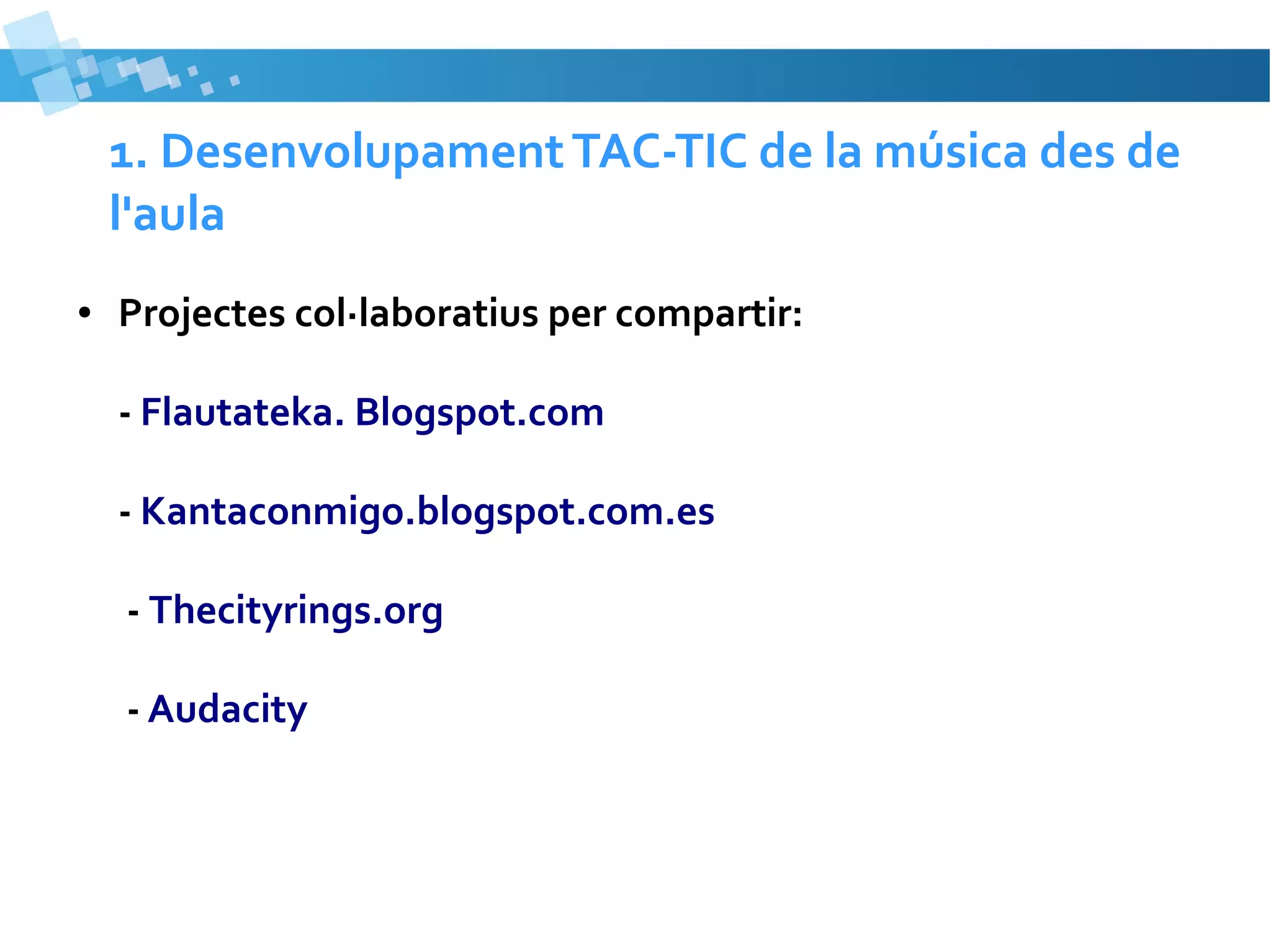 1. Desenvolupament TAC-TIC de la música des de
l'aula
●

Projectes col·laboratius per compartir:
- Flautateka. Blogspot.com
- Kantaconmigo.blogspot.com.es
- Thecityrings.org
- Audacity

 
