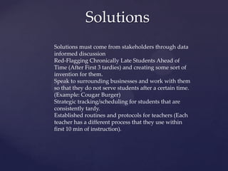 Solutions
Solutions must come from stakeholders through data
informed discussion
Red-Flagging Chronically Late Students Ahead of
Time (After First 3 tardies) and creating some sort of
invention for them.
Speak to surrounding businesses and work with them
so that they do not serve students after a certain time.
(Example: Cougar Burger)
Strategic tracking/scheduling for students that are
consistently tardy.
Established routines and protocols for teachers (Each
teacher has a different process that they use within
first 10 min of instruction).
 