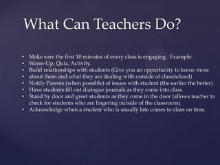What Can Teachers Do?
• Make sure the first 10 minutes of every class is engaging. Example:
• Warm-Up, Quiz, Activity.
• Build relationships with students (Give you an opportunity to know more
• about them and what they are dealing with outside of class/school)
• Notify Parents (when possible) of issues with student (the earlier the better)
• Have students fill out dialogue journals as they come into class
• Stand by door and greet students as they come in the door (allows teacher to
check for students who are lingering outside of the classroom).
• Acknowledge when a student who is usually late comes to class on time.
 