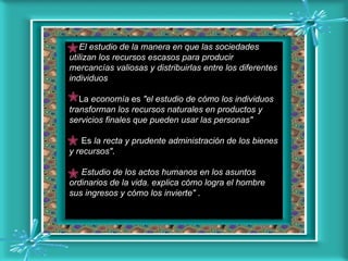 El estudio de la manera en que las sociedades utilizan los recursos escasos para producir mercancías valiosas y distribuirlas entre los diferentes individuos   La  economía  es  "el estudio de cómo los individuos transforman los recursos naturales en productos y servicios finales que pueden usar las personas"     Es  la recta y prudente administración de los bienes y recursos" .    Estudio de los actos humanos en los asuntos ordinarios de la vida. explica cómo logra el hombre sus ingresos y cómo los invierte"  .  
