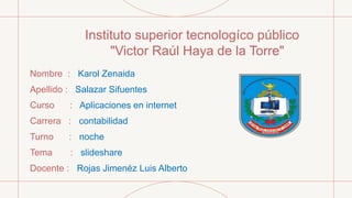 Instituto superior tecnologíco público
"Victor Raúl Haya de la Torre"
Nombre : Karol Zenaida
Apellido : Salazar Sifuentes
Curso : Aplicaciones en internet
Carrera : contabilidad
Turno : noche
Tema : slideshare
Docente : Rojas Jimenéz Luis Alberto
 