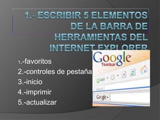 1.- Escribir 5 elementos de la barra de herramientas del Internet Explorer 1.-favoritos 2.-controles de pestaña 3.-inicio 4.-imprimir 5.-actualizar 