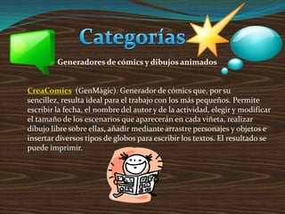 Generadores de cómics y dibujos animados
CreaComics (GenMàgic). Generador de cómics que, por su
sencillez, resulta ideal para el trabajo con los más pequeños. Permite
escribir la fecha, el nombre del autor y de la actividad, elegir y modificar
el tamaño de los escenarios que aparecerán en cada viñeta, realizar
dibujo libre sobre ellas, añadir mediante arrastre personajes y objetos e
insertar diversos tipos de globos para escribir los textos. El resultado se
puede imprimir.
 