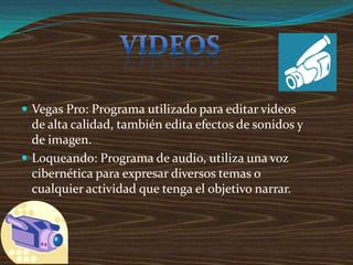  Vegas Pro: Programa utilizado para editar videos
de alta calidad, también edita efectos de sonidos y
de imagen.
 Loqueando: Programa de audio, utiliza una voz
cibernética para expresar diversos temas o
cualquier actividad que tenga el objetivo narrar.
 