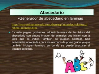  Es esta pagina podremos adquirir laminas de las letras del
abecedario con alguna imagen de animales que inicien con la
letra que se indica, también se pueden colorear, Son
actividades apropiadas para los alumnos de prime grado ya que
también incluyen laminas en donde se puede practicar el
trazado de letras.
Abecedario
•Generador de abecedario en laminas
http://www.primeraescuela.com/themesp/animales/colorear/al
fabeto_animales.htm
 