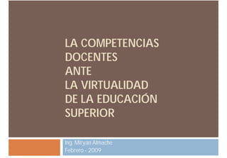 LA COMPETENCIAS
DOCENTES
ANTE
LA VIRTUALIDAD
DE LA EDUCACIÓN
SUPERIOR

Ing. Miryan Almache
Febrero - 2009
 