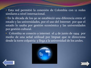 • Esta red permitió la conexión de Colombia con 12 redes
similares a nivel internacional.
• En la década de los 90 se estableció una diferencia entre el
estado y las universidades, por el uso del Internet por que el
estado lo usaba por gestión económica y las universidades
por gestión cultural.
• Colombia se conecto a internet el 4 de junio de 1994 por
medio de una señal utilizad por Impsat que re direcciona
desde la torre colpatria y llega a la universidad de los andes.
 