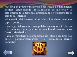 • En 1994 se produjo una división del trabajo de dominación
política estableciendo la elaboración de la oferta y la
  .
elaboración de la demanda estructurando eficientemente el
campo del internet.
• Por medio del internet el estado colombiano acumulo
capital político.
•Para 1992 telecom no manipulaba en monopolio de las
telecomunicaciones por lo que muchos de sus servicios
fueron privatizados.
•1999 el ministerio de comunicaciones otorgo 220 licencias
entre     portadores(empresas)   y    poseedores(Internet
domestico)                   .
 