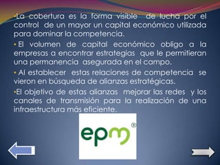 •La cobertura es la forma visible   de lucha por el
control de un mayor un capital económico utilizada
para dominar la competencia.
• El volumen de capital económico obligo a la
empresas a encontrar estrategias que le permitieran
una permanencia asegurada en el campo.
• Al establecer estas relaciones de competencia se
vieron en búsqueda de alianzas estratégicas.
•El objetivo de estas alianzas mejorar las redes y los
canales de transmisión para la realización de una
infraestructura más eficiente.
 