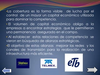 •La cobertura es la forma visible   de lucha por el
control de un mayor un capital económico utilizada
para dominar la competencia.
• El volumen de capital económico obligo a la
empresas a encontrar estrategias que le permitieran
una permanencia asegurada en el campo.
• Al establecer estas relaciones de competencia se
vieron en búsqueda de alianzas estratégicas.
•El objetivo de estas alianzas mejorar las redes y los
canales de transmisión para la realización de una
infraestructura más eficiente.
 