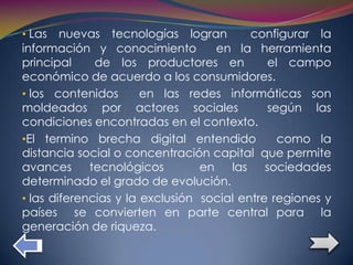 • Las   nuevas tecnologías logran         configurar la
información y conocimiento          en la herramienta
principal     de los productores en           el campo
económico de acuerdo a los consumidores.
• los contenidos       en las redes informáticas son
moldeados por actores sociales                según las
condiciones encontradas en el contexto.
•El termino brecha digital entendido            como la
distancia social o concentración capital que permite
avances      tecnológicos        en   las    sociedades
determinado el grado de evolución.
• las diferencias y la exclusión social entre regiones y
países se convierten en parte central para la
generación de riqueza.
 