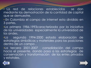 • La   red de relaciones establecidas          se dan
mediante las demostración de la cantidad de capital
que se demuestre.
• En Colombia el campo de internet esta dividido en
3 partes.
•La primera 1986-1993caracterizada por la iniciativa
de las universidades especialmente la universidad de
los andes.
•La    segunda 1994-2000 estado elaboración de
estrategias simbólicas y materiales para las posiciones
dentro de un campo .
•La tercera 2001-2007     consolidación del campo
hacia el presente, dando paso a las estrategias de
conservación y transformación de los entes privados
y estatales.
 