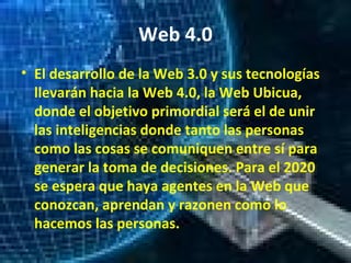 Web 4.0
• El desarrollo de la Web 3.0 y sus tecnologías
llevarán hacia la Web 4.0, la Web Ubicua,
donde el objetivo primordial será el de unir
las inteligencias donde tanto las personas
como las cosas se comuniquen entre sí para
generar la toma de decisiones. Para el 2020
se espera que haya agentes en la Web que
conozcan, aprendan y razonen como lo
hacemos las personas.
 