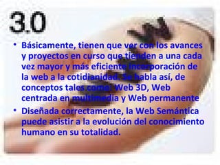 Básicamente, tienen que ver con los avances y proyectos en curso que tienden a una cada vez mayor y más eficiente incorporación de la web a la cotidianidad. Se habla así, de conceptos tales como: Web 3D, Web centrada en multimedia y Web permanente   Diseñada correctamente, la Web Semántica puede asistir a la evolución del conocimiento humano en su totalidad.   