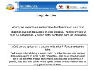 ¿Qué penas aplicarían a cada uno de ellos?  Fundamenten su fallo. Podríamos haber dicho que en un centro de rehabilitación para jóvenes delincuentes pero en Chile no los rehabilitan , pero en el caso haríamos eso y les daríamos trabajo comunitario. Nosotras los dejaríamos en prisión, pero solo si el centro no los ayuda porque ambas creemos que es muy grave lo que hicieron. Juego de roles Ahora, los invitamos a involucrarse directamente en este caso. Imaginen que son los jueces en este proceso.  Ya han emitido un fallo de culpabilidad, y deben dictar sentencia para los imputados. 