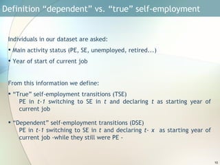 Definition “dependent” vs. “true” self-employment  Individuals in our dataset are asked: Main activity status (PE, SE, unemployed, retired...)  Year of start of current job From this information we define: “ True” self-employment transitions (TSE) PE in  t-1  switching to SE in  t  and declaring  t  as starting year of current job “ Dependent” self-employment transitions (DSE) PE in  t-1  switching to SE in  t  and declaring  t- x  as starting year of current job -while they still were PE - 