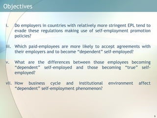 Objectives  Do employers in countries with relatively more stringent EPL tend to evade these regulations making use of self-employment promotion policies? Which paid-employees are more likely to accept agreements with their employers and to become “dependent” self-employed? What are the differences between those employees becoming “dependent” self-employed and those becoming “true” self-employed? How business cycle and institutional environment affect “dependent” self-employment phenomenon? 
