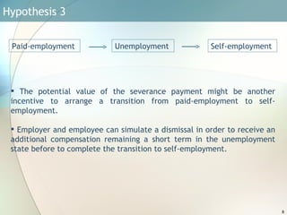 Hypothesis 3  The potential value of the severance payment might be another incentive to arrange a transition from paid-employment to self-employment.  Employer and employee can simulate a dismissal in order to receive an additional compensation remaining a short term in the unemployment state before to complete the transition to self-employment. Self-employment  Unemployment  Paid-employment  