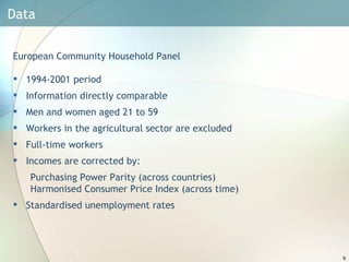 Data  European Community Household Panel 1994-2001 period Information directly comparable Men and women aged 21 to 59 Workers in the agricultural sector are excluded Full-time workers Incomes are corrected by: Purchasing Power Parity (across countries)  Harmonised Consumer Price Index (across time) Standardised  unemployment rates 