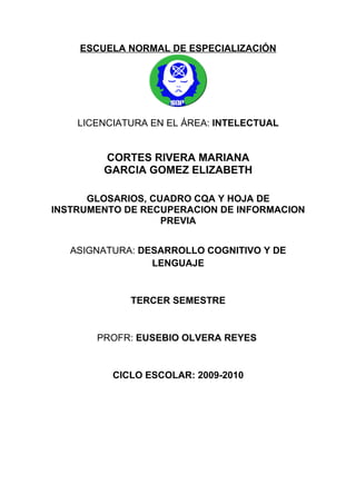 ESCUELA NORMAL DE ESPECIALIZACIÓN




    LICENCIATURA EN EL ÁREA: INTELECTUAL


        CORTES RIVERA MARIANA
        GARCIA GOMEZ ELIZABETH

      GLOSARIOS, CUADRO CQA Y HOJA DE
INSTRUMENTO DE RECUPERACION DE INFORMACION
                   PREVIA


   ASIGNATURA: DESARROLLO COGNITIVO Y DE
                 LENGUAJE


             TERCER SEMESTRE


       PROFR: EUSEBIO OLVERA REYES


          CICLO ESCOLAR: 2009-2010
 