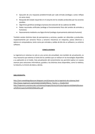  Ejecución de una respuesta predeterminada por cada entrada (análogas a actos reflejos
en seres vivos).
 Búsqueda del estado requerido en el conjunto de los estados producidos por las acciones
posibles.
 Algoritmos genéticos (análogo al proceso de evolución de las cadenas de ADN).
 Redes neuronales artificiales (análogo al funcionamiento físico del cerebro de animales y
humanos).
 Razonamiento mediante una lógica formal (análogo al pensamiento abstracto humano).
También existen distintos tipos de percepciones y acciones, pueden ser obtenidas y producidas,
respectivamente por sensores físicos y sensores mecánicos en máquinas, pulsos eléctricos u
ópticos en computadoras, tanto como por entradas y salidas de bits de un software y su entorno
software.
CONCLUSIONES
La ingeniería en sistemas no solo es una carrera de actualidad, sino también de actualización, es
muy necesario que estemos al tanto de los cambios que se realizan en las tecnologías disponibles
y su aplicación en el medio. Esta actualización del conocimiento nos permitirá aplicar en nuevos
avances para soluciones informáticas, guiados a las distintas áreas disponibles, como la robótica,
la industria, la minería de datos y demás.
BIBLIOGRAFÍA:
http://jairo-wwwblogjufpsocom.blogspot.com/p/avances-de-la-ingenieria-de-sistemas.html
http://www.maginvent.org/artelab/artelabht/Marco_Teorico_y_Estado.html
http://ingenieria.umariana.edu.co/sistemas/images/stories/articulos/ingenieria%20de%20sistem
as%20retrospectiva%20y%20desafios.pdf
 