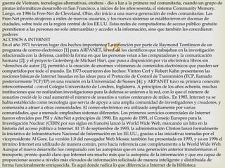 guerra de Vietnam, tecnologías alternativas, etcétera - dio a luz a la primera red comunitaria, cuando un grupo de
piratas informáticos desarrolló en San Francisco, a inicios de los años sesenta, el sistema Community Memory.
Luego, en 1986 la Free-Net de Cleveland, Ohio, dio inicio a una nueva generación de redes comunitarias. Las
Free-Net pronto atrajeron a miles de nuevos usuarios, y los nuevos sistemas se establecieron en docenas de
ciudades, sobre todo en la región central de los EE.UU. Estas redes de computadoras de acceso público gratuito
permitieron a las personas no solo intercambiar y acceder a la información, sino que también les concedieron
poderes
ACCESOS A INTERNET
En el año 1971 tuvieron lugar dos hechos importantes: La invención por parte de Raymond Tomlinson de un
programa de correo electrónico [1] para ARPANET, la red de los científicos que trabajaban en la investigación
relacionada con la defensa, cambió la forma en que las personas veían a las computadoras y la comunicación
humana [2]; y el proyecto Gutenberg de Michael Hart, que puso a disposición por vía electrónica libros sin
¬derechos de autor [3], permitió a la creación de enormes volúmenes de contenidos electrónicos que pueden ser
compartidos por todo el mundo. En 1973 ocurrieron dos hechos: Vinton Cerf y Robert Kahn presentaron las
nociones básicas de Internet basadas en las ideas para el Protocolo de Control de Transmisión (TCP, llamado
posteriormente TCP/IP) en una reunión en la Universidad de Sussex [4]; y ARPANET tuvo su primera conexión
intercontinental - con el Colegio Universitario de Londres, Inglaterra. A principios de los años ochenta, muchas
instituciones que no realizaban investigaciones para la defensa se unieron a la red, con lo que el número de
usuarios creció de lo cual aumentó el número de usuarios a varios centenares de miles.. En 1985, Internet ya se
había establecido como tecnología que servía de apoyo a una amplia comunidad de investigadores y creadores, y
comenzaba a atraer a otras comunidades. El correo electrónico era utilizado ampliamente por varias
comunidades, que a menudo empleaban sistemas diferentes. Los primeros servicios comerciales de Internet
fueron ofrecidos por PSI y AlterNet a principios de 1990. En agosto de 1991, el Consejo Europeo para la
Investigación Nuclear (CERN por sus siglas en francés) lanzó la World Wide Web, marcando un hito en la
historia del acceso público a Internet. El 15 de septiembre de 1993, la administración Clinton lanzó formalmente
la iniciativa de Infraestructura Nacional de Información en los EE.UU., gracias a las iniciativas tomadas por el
vicepresidente Al Gore. La versión 1.0 del navegador Web Mosaic también fue presentada en 1993, y ya en 1996 el
término Internet era utilizado de manera común, pero hacía referencia casi completamente a la World Wide Web.
Aunque el nuevo desarrollo fue comparado con las autopistas que en una generación anterior transformaron el
transporte, pronto quedó claro que Internet era mucho más que la autopista de la información y que era capaz de
proporcionar acceso a niveles más elevados de información solicitada de manera inteligente y distribuida de
forma funcionalmente enriquecida. Es aquí donde radica lo que diferencia a Internet de la biblioteca



 