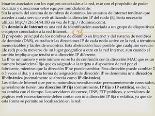 binarios asociados con los equipos conectados a la red, esto con el propósito de poder
localizar y direccionar estos equipos mundialmente.
Sin la ayuda del sistema de nombres de dominio, los usuarios de Internet tendrían que
acceder a cada servicio web utilizando la dirección IP del nodo (Ej. Sería necesario
utilizar http://216.34.94.183 en vez de http://dominio.com).
Un dominio de Internet es una red de identificación asociada a un grupo de dispositivos
o equipos conectados a la red Internet.
El propósito principal de los nombres de dominio en Internet y del sistema de nombres
de dominio (DNS), es traducir las direcciones IP de cada nodo activo en la red, a términos
memorizables y fáciles de encontrar. Esta abstracción hace posible que cualquier servicio
(de red) pueda moverse de un lugar geográfico a otro en la red Internet, aun cuando el
cambio implique que tendrá una dirección IP diferente.
La IP es un numero y este número no se ha de confundir con la dirección MAC que es un
número hexadecimal fijo que es asignado a la tarjeta o dispositivo de red por el
fabricante, mientras que la dirección IP se puede cambiar. Esta dirección puede cambiar 2
ó 3 veces al día; y a esta forma de asignación de dirección IP se denomina una dirección
IP dinámica (normalmente se abrevia como IP dinámica).
Los sitios de Internet que por su naturaleza necesitan estar permanentemente conectados,
generalmente tienen una dirección IP fija (comúnmente, IP fija o IP estática), es decir,
no cambia con el tiempo. Los servidores de correo, DNS, FTP públicos, y servidores de
páginas web necesariamente deben contar con una dirección IP fija o estática, ya que de
esta forma se permite su localización en la red.



 