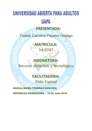 PRESENTADA:
Ysabel Carolina Payano Hidalgo
MATRICULA:
14-0747
ASIGNATURA:
Recurso didáctico y tecnológico
FACILITADORA:
Elida Espinal
NAGUA, MARÍA TRINIDAD SÁNCHEZ,
REPÚBLICA DOMINICANA. 19 de Julio 2015
 