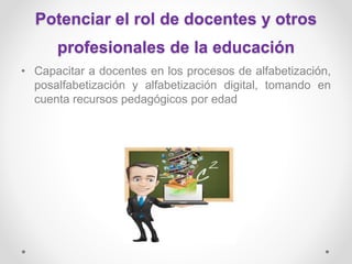 Potenciar el rol de docentes y otros
profesionales de la educación
• Capacitar a docentes en los procesos de alfabetización,
posalfabetización y alfabetización digital, tomando en
cuenta recursos pedagógicos por edad
 