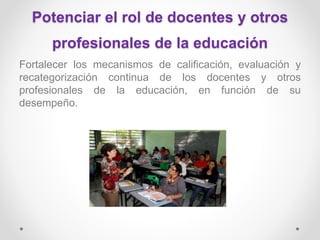 Potenciar el rol de docentes y otros
profesionales de la educación
Fortalecer los mecanismos de calificación, evaluación y
recategorización continua de los docentes y otros
profesionales de la educación, en función de su
desempeño.
 