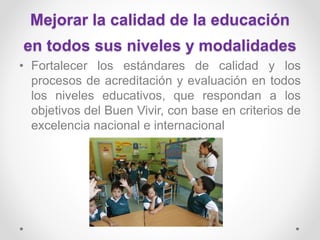 Mejorar la calidad de la educación
en todos sus niveles y modalidades
• Fortalecer los estándares de calidad y los
procesos de acreditación y evaluación en todos
los niveles educativos, que respondan a los
objetivos del Buen Vivir, con base en criterios de
excelencia nacional e internacional
 