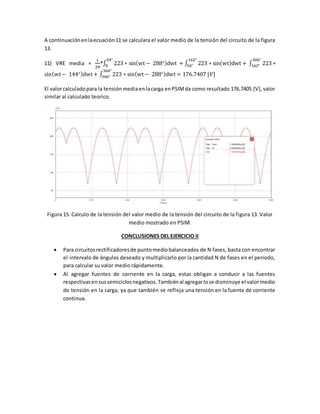 A continuaciónenlaecuación11 se calculara el valor medio de la tensión del circuito de la figura
13.
11) VRE media =
1
2𝜋
*∫ 223 ∗ sin(wt − 288°)dwt + ∫ 223 ∗ sin(wt)dwt + ∫ 223 ∗
306°
162°
162°
54°
54°
0
sin(wt− 144°)dwt+ ∫ 223 ∗ sin(wt− 288°)dwt
360°
306° = 176.7407 [𝑉]
El valorcalculadopara la tensiónmediaenlacarga enPSIMda como resultado 176.7405 [V],valor
similar al calculado teorico.
Figura 15. Calculo de la tensión del valor medio de la tensión del circuito de la figura 13. Valor
medio mostrado en PSIM.
CONCLUSIONES DEL EJERCICIO II
 Para circuitosrectificadoresde puntomediobalanceados de N fases, basta con encontrar
el intervalo de ángulos deseado y multiplicarlo por la cantidad N de fases en el periodo,
para calcular su valor medio rápidamente.
 Al agregar fuentes de corriente en la carga, estas obligan a conducir a las fuentes
respectivasensussemiciclosnegativos.Tambiénal agregarIose disminuye el valormedio
de tensión en la carga, ya que también se refleja una tensión en la fuente de corriente
continua.
 