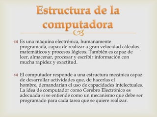 
 Es una máquina electrónica, humanamente
  programada, capaz de realizar a gran velocidad cálculos
  matemáticos y procesos lógicos. También es capaz de
  leer, almacenar, procesar y escribir información con
  mucha rapidez y exactitud.

 El computador responde a una estructura mecánica capaz
  de desarrollar actividades que, de hacerlas el
  hombre, demandarían el uso de capacidades intelectuales.
  La idea de computador como Cerebro Electrónico es
  adecuada si se entiende como un mecanismo que debe ser
  programado para cada tarea que se quiere realizar.
 